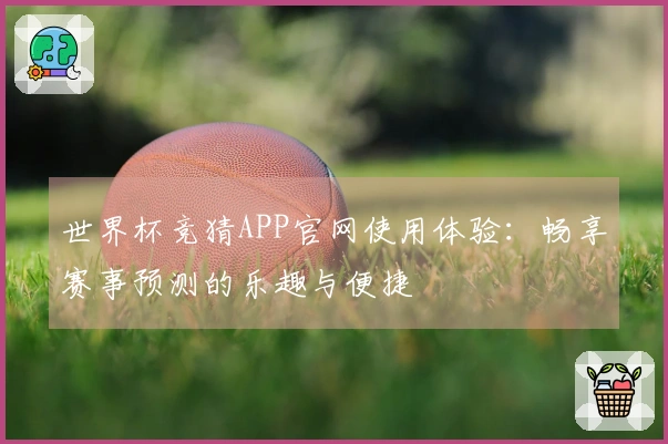 世界杯竞猜APP官网使用体验：畅享赛事预测的乐趣与便捷