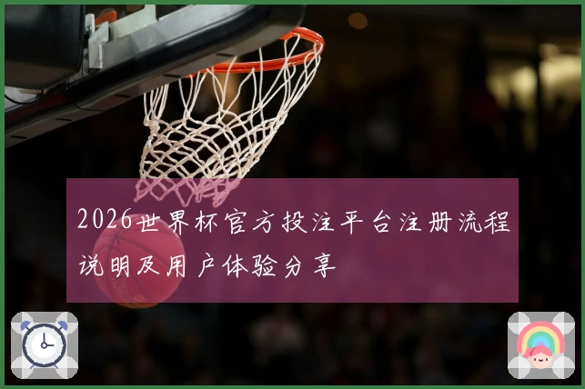 2026世界杯官方投注平台注册流程说明及用户体验分享